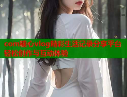 com糖心vlog精彩生活记录分享平台轻松创作与互动体验