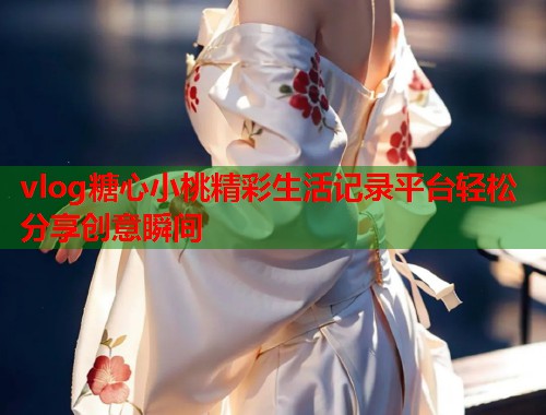vlog糖心小桃精彩生活记录平台轻松分享创意瞬间