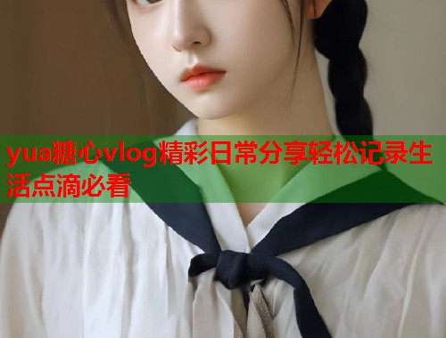 yua糖心vlog精彩日常分享轻松记录生活点滴必看