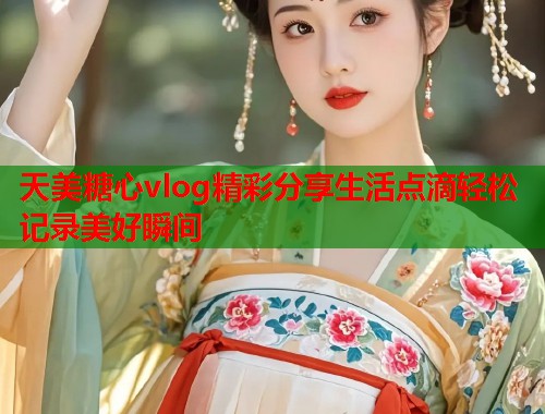 天美糖心vlog精彩分享生活点滴轻松记录美好瞬间