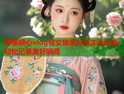 娜娜糖心vlog修女独家分享生活点滴轻松记录美好瞬间