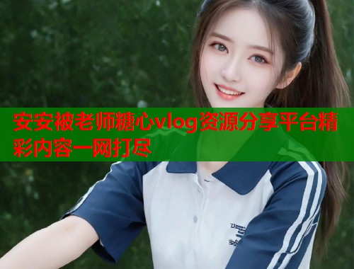 安安被老师糖心vlog资源分享平台精彩内容一网打尽  第1张