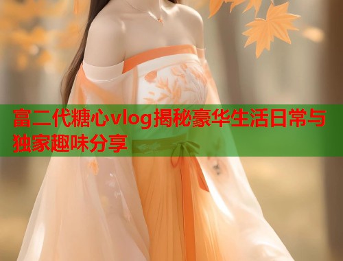富二代糖心vlog揭秘豪华生活日常与独家趣味分享  第1张