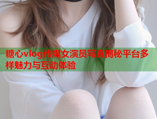 糖心vlog传媒女演员写真揭秘平台多样魅力与互动体验  第2张