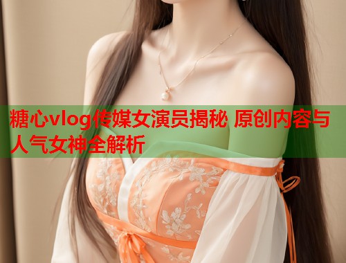 糖心vlog传媒女演员揭秘 原创内容与人气女神全解析  第2张