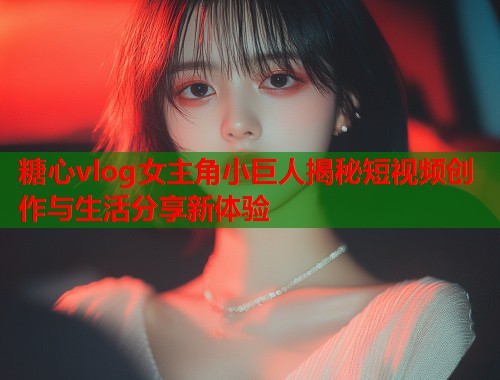 糖心vlog女主角小巨人揭秘短视频创作与生活分享新体验  第2张