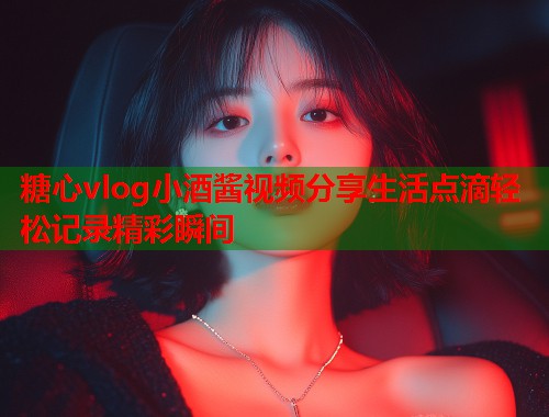 糖心vlog小酒酱视频分享生活点滴轻松记录精彩瞬间