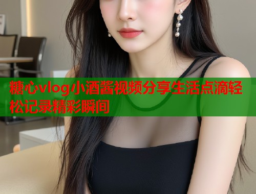 糖心vlog小酒酱视频分享生活点滴轻松记录精彩瞬间  第2张