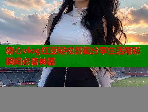 糖心vlog红豆轻松剪辑分享生活精彩瞬间必备神器  第2张