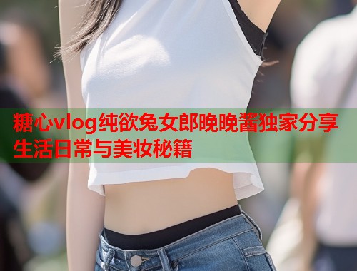 糖心vlog纯欲兔女郎晚晚酱独家分享生活日常与美妆秘籍