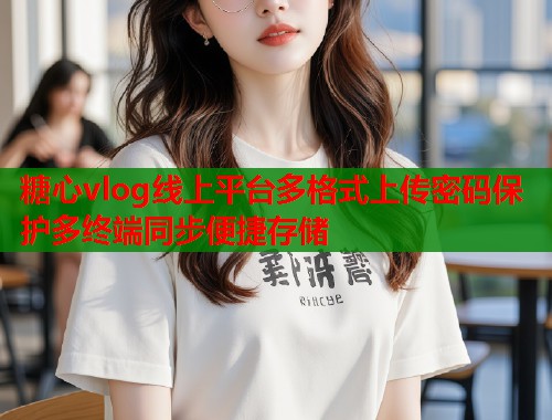 糖心vlog线上平台多格式上传密码保护多终端同步便捷存储