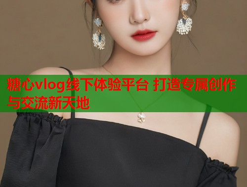 糖心vlog线下体验平台 打造专属创作与交流新天地