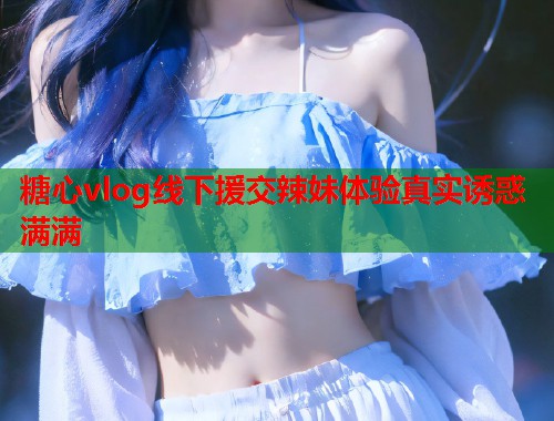 糖心vlog线下援交辣妹体验真实诱惑满满