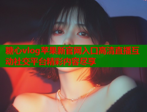 糖心vlog苹果新官网入口高清直播互动社交平台精彩内容尽享