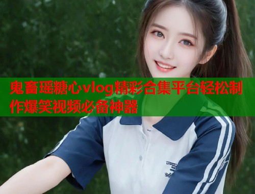 鬼畜瑶糖心vlog精彩合集平台轻松制作爆笑视频必备神器