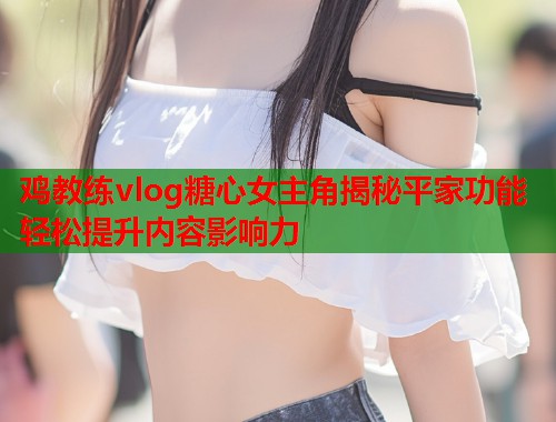 鸡教练vlog糖心女主角揭秘平家功能轻松提升内容影响力