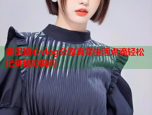 麦田糖心vlog分享真实生活点滴轻松记录精彩瞬间