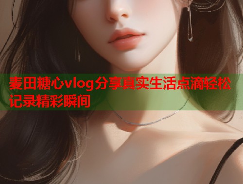 麦田糖心vlog分享真实生活点滴轻松记录精彩瞬间  第2张