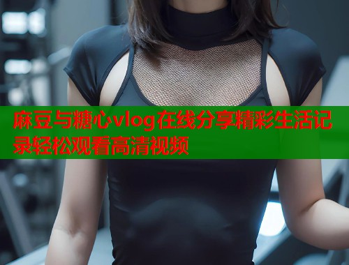 麻豆与糖心vlog在线分享精彩生活记录轻松观看高清视频