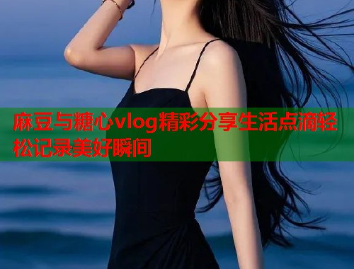 麻豆与糖心vlog精彩分享生活点滴轻松记录美好瞬间