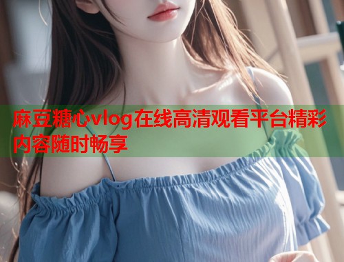 麻豆糖心vlog在线高清观看平台精彩内容随时畅享  第2张
