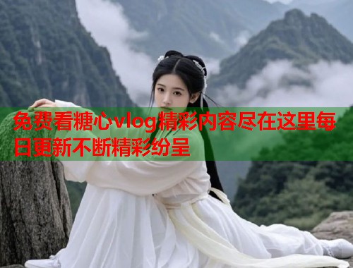 免费看糖心vlog精彩内容尽在这里每日更新不断精彩纷呈