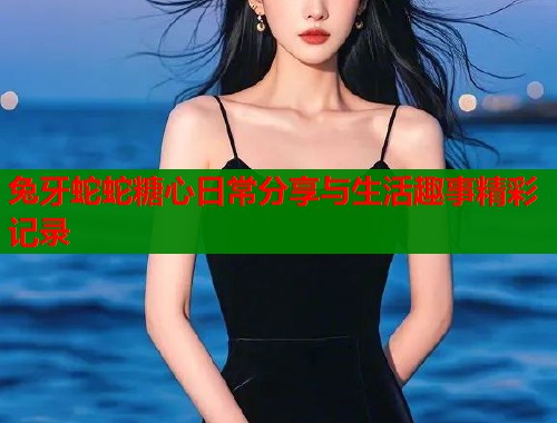 兔牙蛇蛇糖心日常分享与生活趣事精彩记录