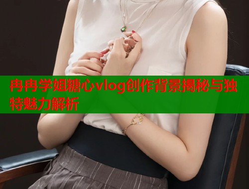 冉冉学姐糖心vlog创作背景揭秘与独特魅力解析