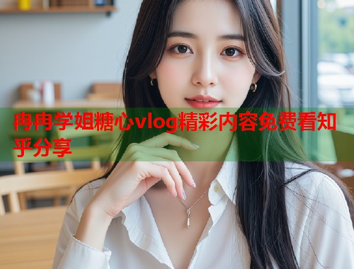 冉冉学姐糖心vlog精彩内容免费看知乎分享