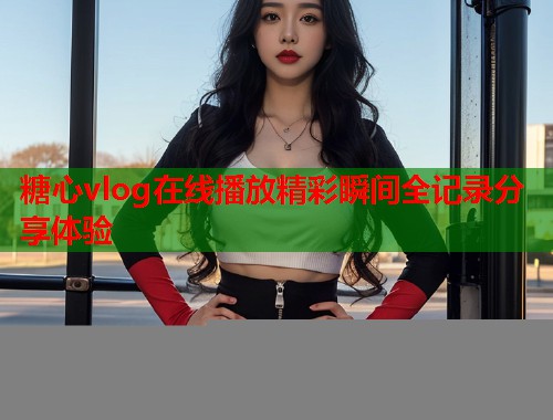 糖心vlog在线播放精彩瞬间全记录分享体验