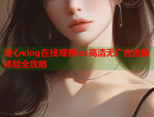 糖心vlog在线观看ios高清无广告流畅体验全攻略