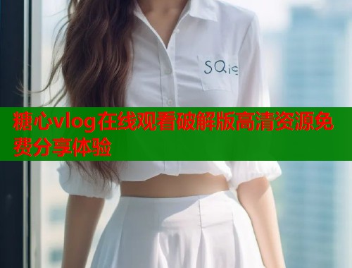 糖心vlog在线观看破解版高清资源免费分享体验