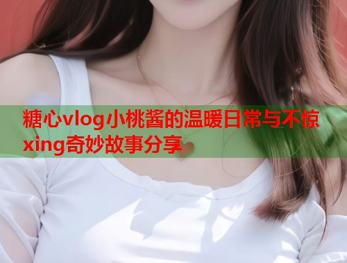 糖心vlog小桃酱的温暖日常与不惊xing奇妙故事分享
