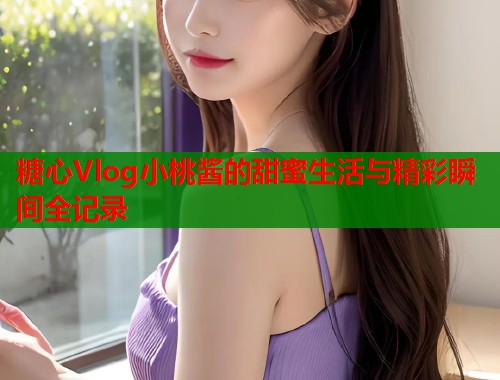 糖心Vlog小桃酱的甜蜜生活与精彩瞬间全记录