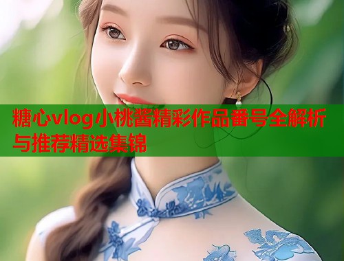 糖心vlog小桃酱精彩作品番号全解析与推荐精选集锦
