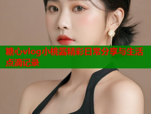 糖心vlog小桃酱精彩日常分享与生活点滴记录