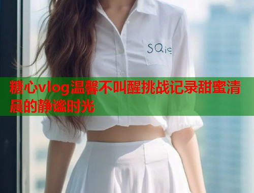 糖心vlog温馨不叫醒挑战记录甜蜜清晨的静谧时光