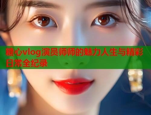 糖心vlog演员师师的魅力人生与精彩日常全纪录