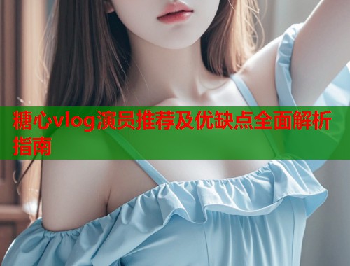 糖心vlog演员推荐及优缺点全面解析指南