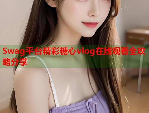 Swag平台精彩糖心vlog在线观看全攻略分享