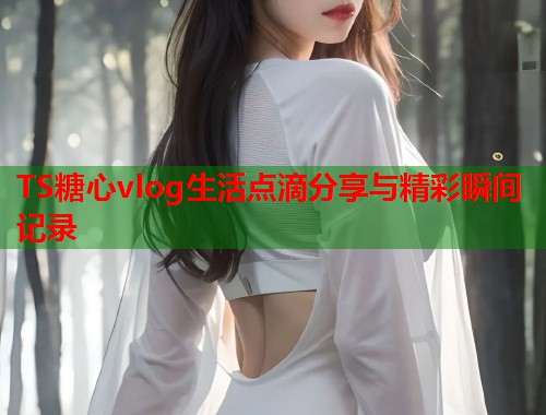 TS糖心vlog生活点滴分享与精彩瞬间记录