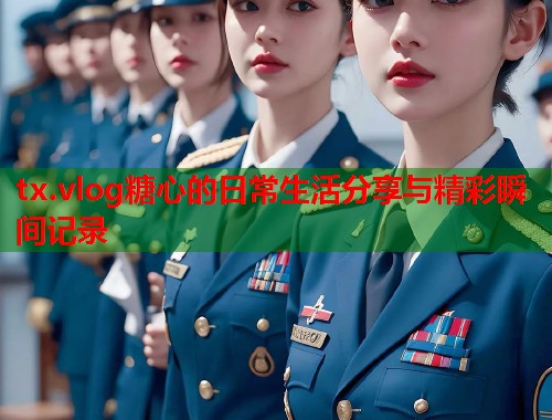 tx.vlog糖心的日常生活分享与精彩瞬间记录