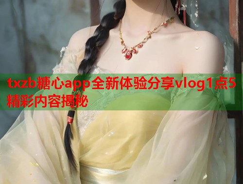 txzb糖心app全新体验分享vlog1点5精彩内容揭秘