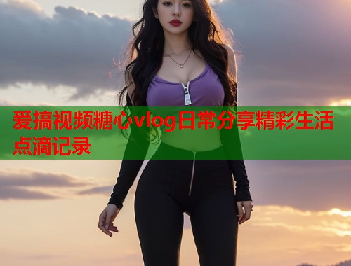 爱搞视频糖心vlog日常分享精彩生活点滴记录