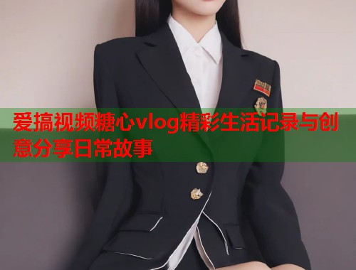 爱搞视频糖心vlog精彩生活记录与创意分享日常故事