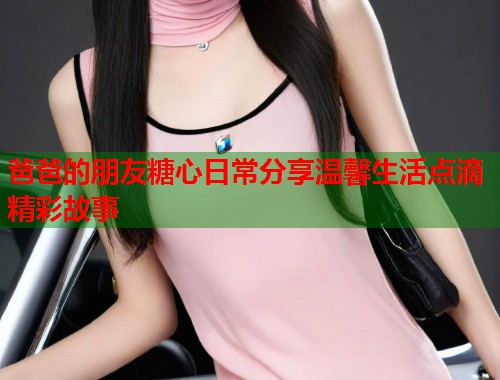 爸爸的朋友糖心日常分享温馨生活点滴精彩故事  第2张