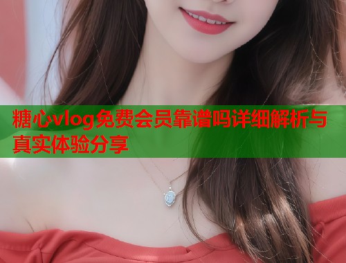 糖心vlog免费会员靠谱吗详细解析与真实体验分享