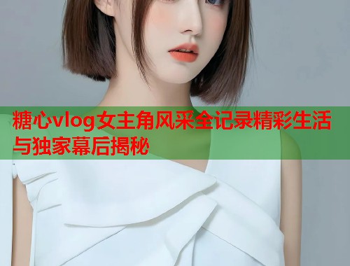 糖心vlog女主角风采全记录精彩生活与独家幕后揭秘