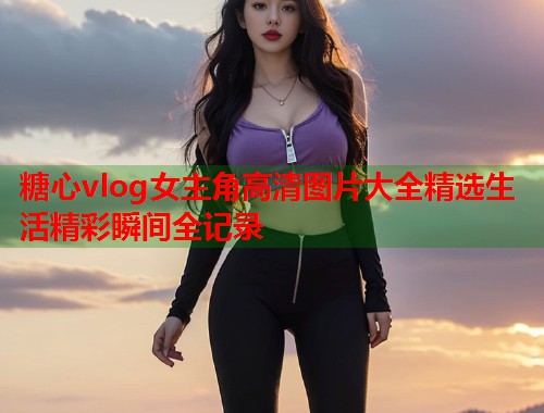 糖心vlog女主角高清图片大全精选生活精彩瞬间全记录