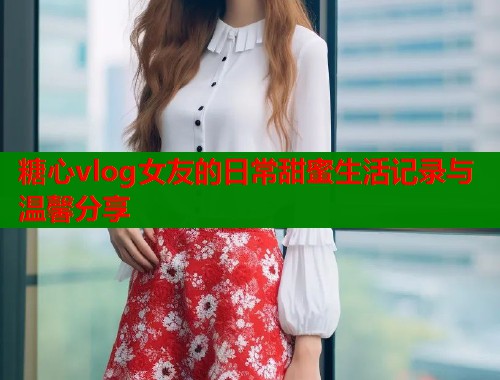 糖心vlog女友的日常甜蜜生活记录与温馨分享  第2张